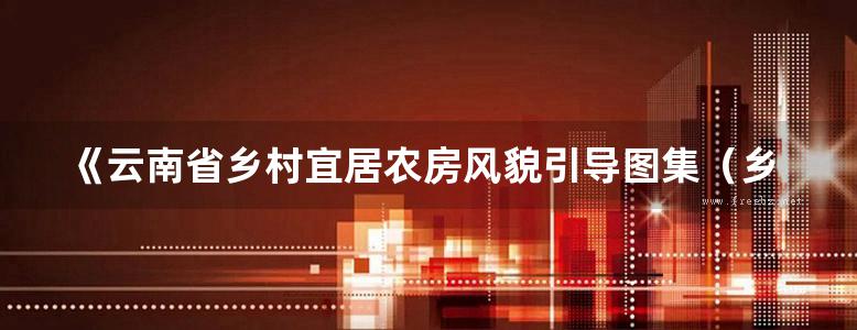 《云南省乡村宜居农房风貌引导图集（乡村振兴版）滇西北分册》云南省建设厅、规划设计研究院