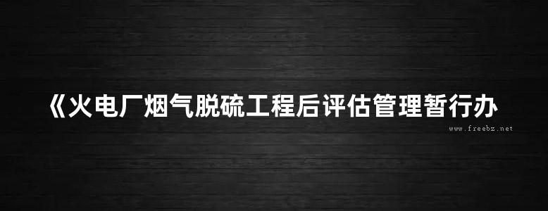 《火电厂烟气脱硫工程后评估管理暂行办法》中国电力企业联合会