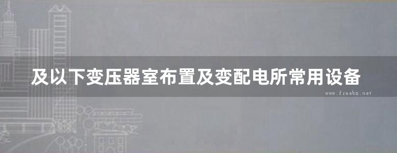 及以下变压器室布置及变配电所常用设备构件安装图